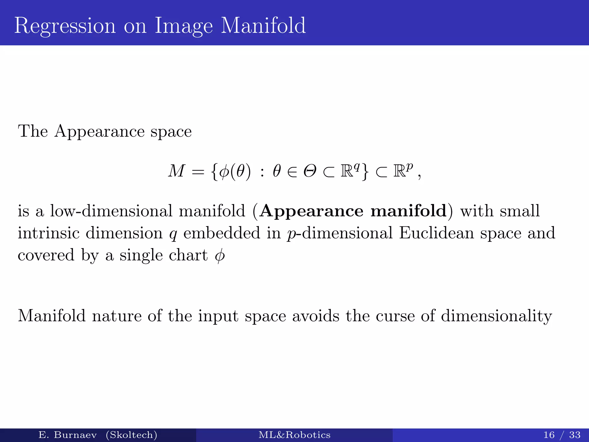 Regression on Image Manifold
The Appearance space
M = {φ(θ) : θ ∈ Θ ⊂ Rq
} ⊂ Rp
,
is a low-dimensional manifold (Appearance manifold) with small
intrinsic dimension q embedded in p-dimensional Euclidean space and
covered by a single chart φ
Manifold nature of the input space avoids the curse of dimensionality
E. Burnaev (Skoltech) ML&Robotics 16 / 33
 