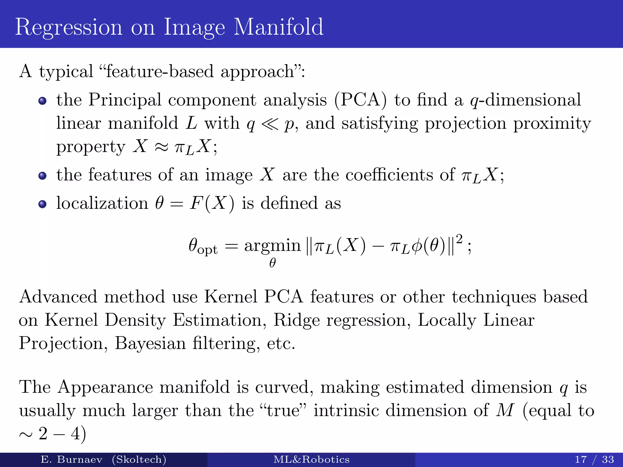 Regression on Image Manifold
A typical “feature-based approach”:
the Principal component analysis (PCA) to ﬁnd a q-dimensional
linear manifold L with q p, and satisfying projection proximity
property X ≈ πLX;
the features of an image X are the coeﬃcients of πLX;
localization θ = F(X) is deﬁned as
θopt = argmin
θ
πL(X) − πLφ(θ) 2
;
Advanced method use Kernel PCA features or other techniques based
on Kernel Density Estimation, Ridge regression, Locally Linear
Projection, Bayesian ﬁltering, etc.
The Appearance manifold is curved, making estimated dimension q is
usually much larger than the “true” intrinsic dimension of M (equal to
∼ 2 − 4)
E. Burnaev (Skoltech) ML&Robotics 17 / 33
 