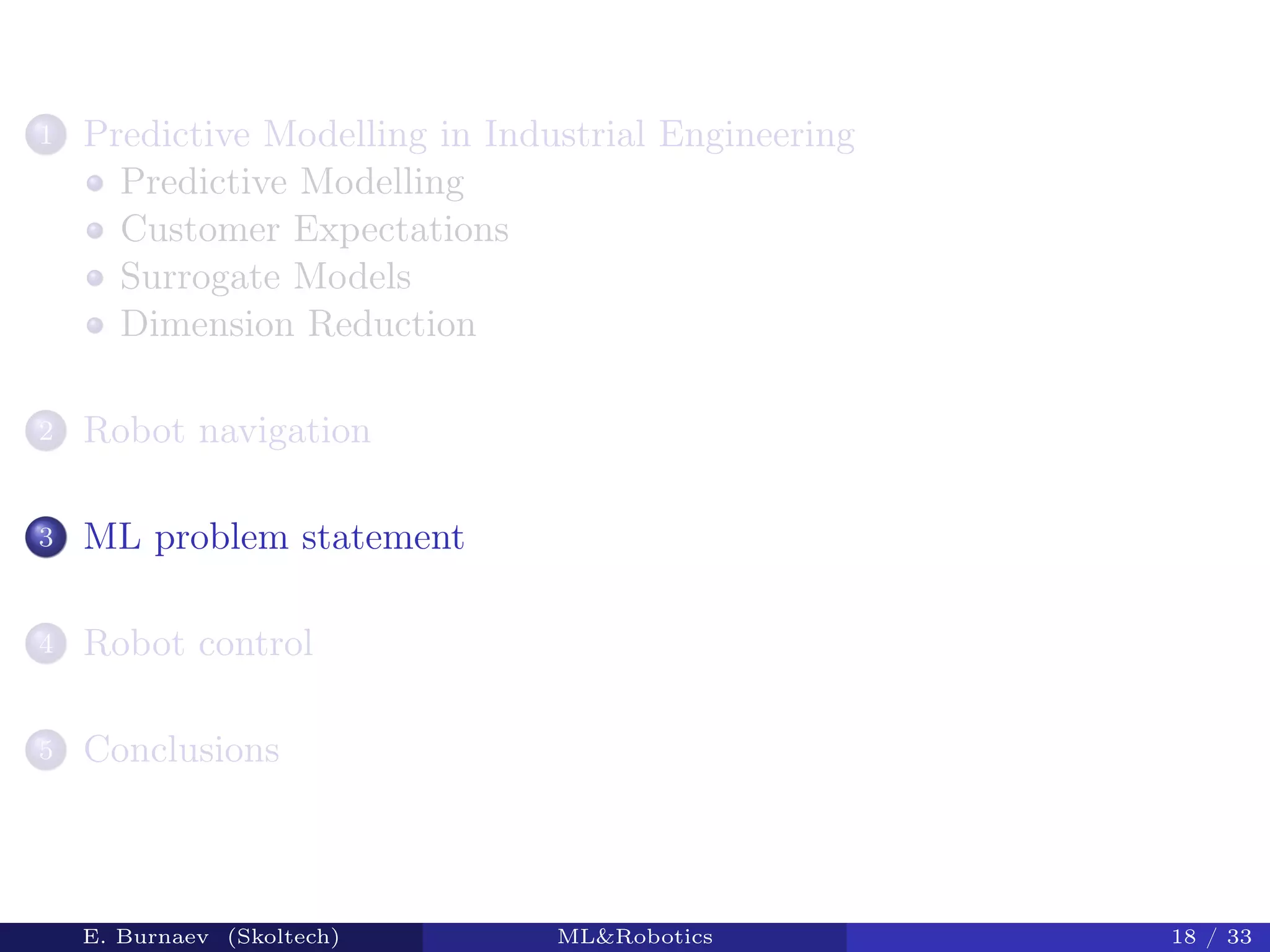1 Predictive Modelling in Industrial Engineering
Predictive Modelling
Customer Expectations
Surrogate Models
Dimension Reduction
2 Robot navigation
3 ML problem statement
4 Robot control
5 Conclusions
E. Burnaev (Skoltech) ML&Robotics 18 / 33
 