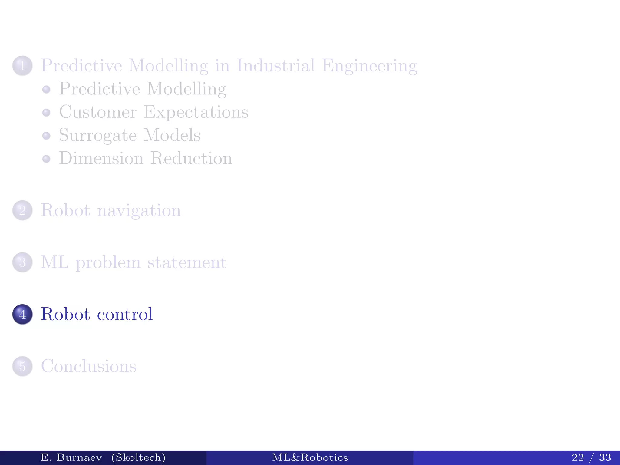 1 Predictive Modelling in Industrial Engineering
Predictive Modelling
Customer Expectations
Surrogate Models
Dimension Reduction
2 Robot navigation
3 ML problem statement
4 Robot control
5 Conclusions
E. Burnaev (Skoltech) ML&Robotics 22 / 33
 