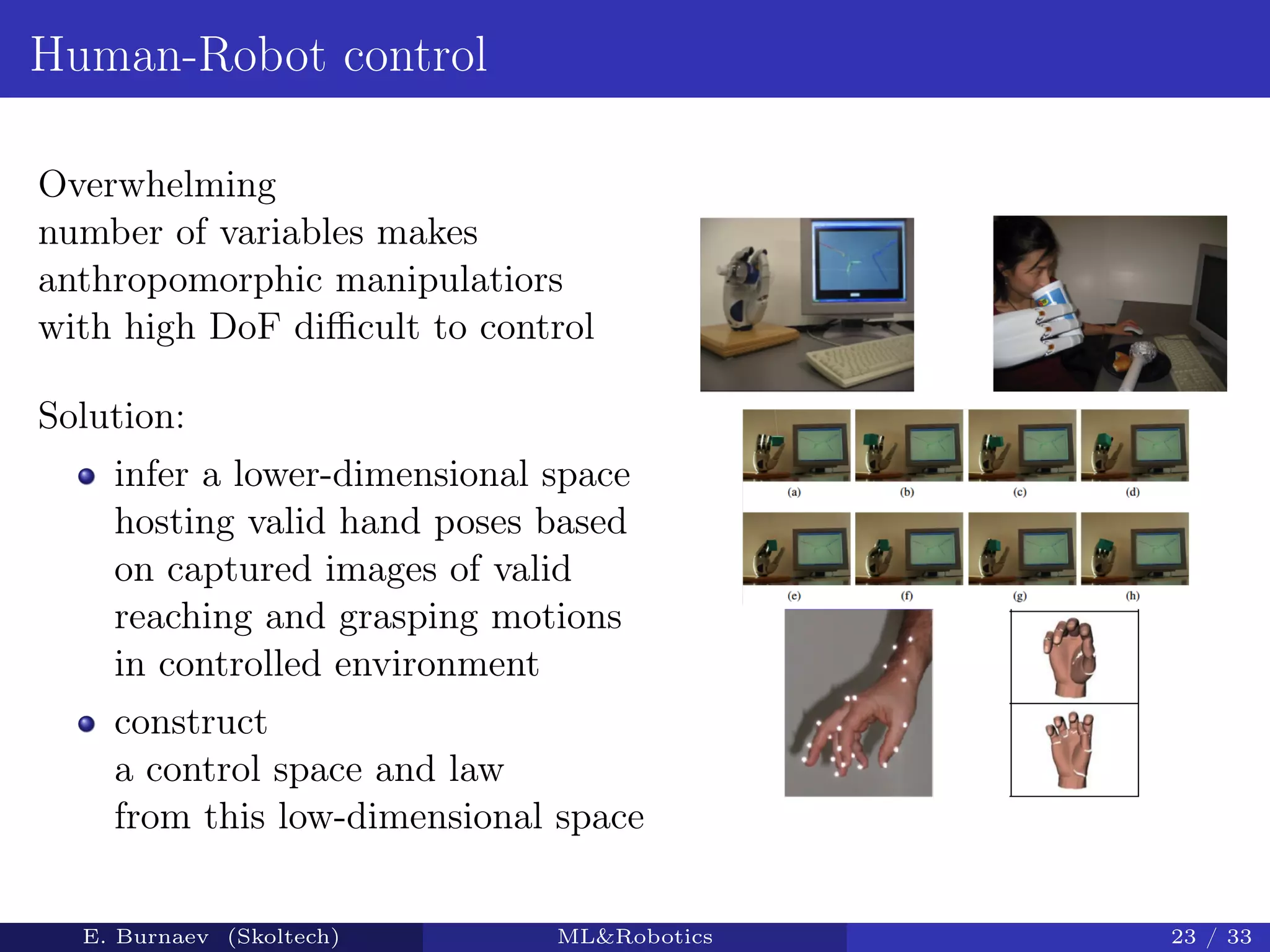 Human-Robot control
Overwhelming
number of variables makes
anthropomorphic manipulatiors
with high DoF diﬃcult to control
Solution:
infer a lower-dimensional space
hosting valid hand poses based
on captured images of valid
reaching and grasping motions
in controlled environment
construct
a control space and law
from this low-dimensional space
E. Burnaev (Skoltech) ML&Robotics 23 / 33
 