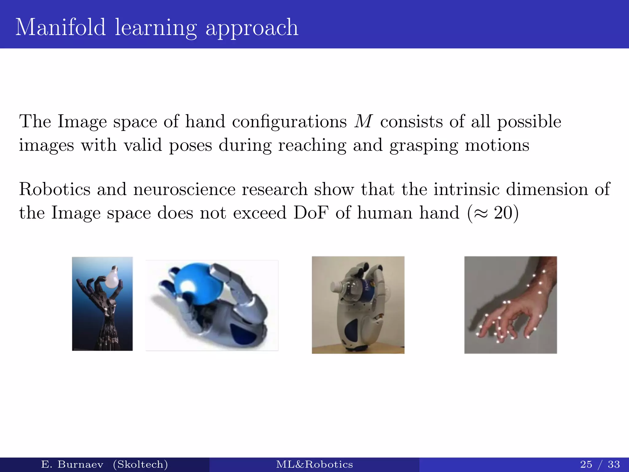 Manifold learning approach
The Image space of hand conﬁgurations M consists of all possible
images with valid poses during reaching and grasping motions
Robotics and neuroscience research show that the intrinsic dimension of
the Image space does not exceed DoF of human hand (≈ 20)
E. Burnaev (Skoltech) ML&Robotics 25 / 33
 