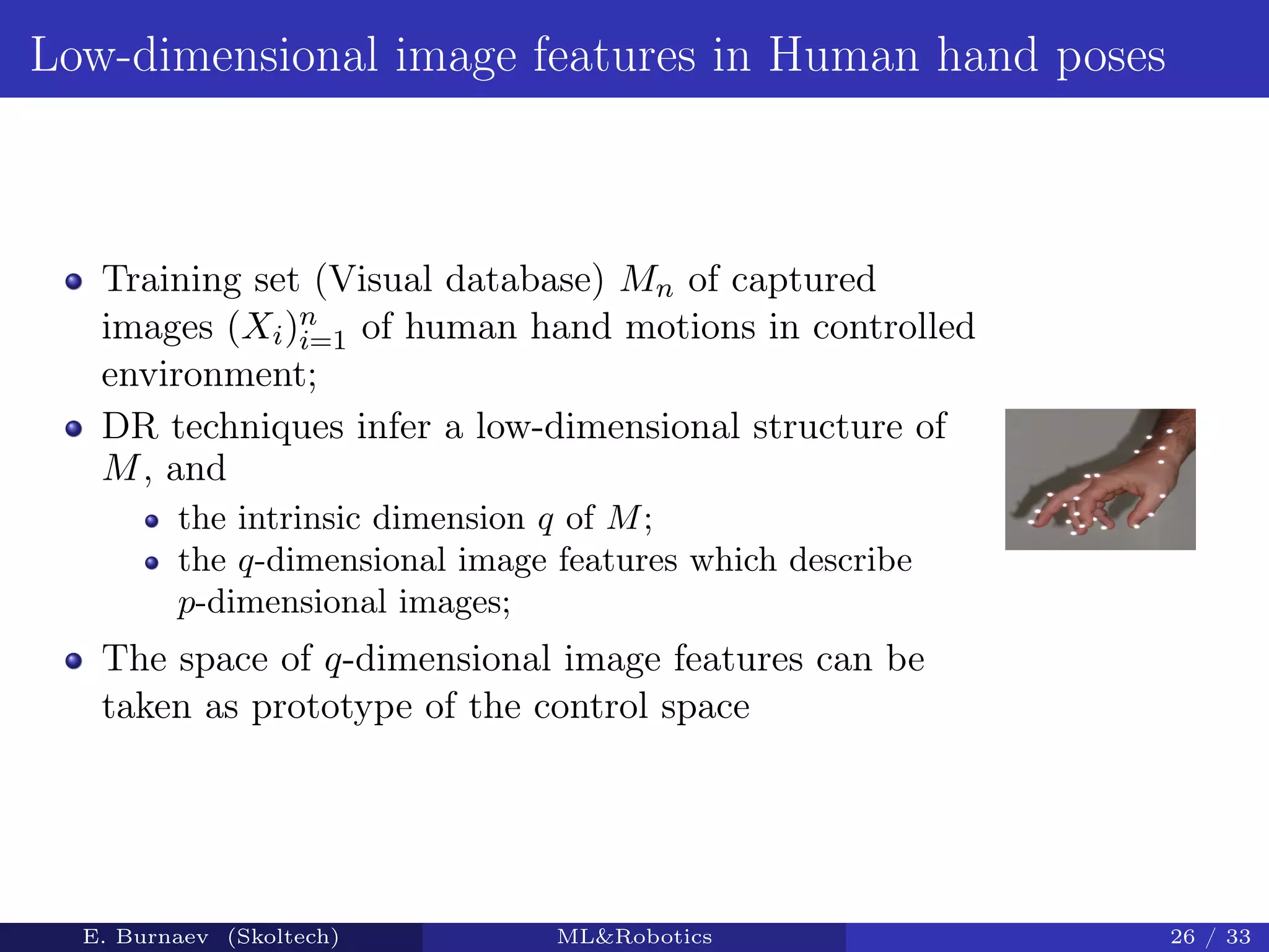 Low-dimensional image features in Human hand poses
Training set (Visual database) Mn of captured
images (Xi)n
i=1 of human hand motions in controlled
environment;
DR techniques infer a low-dimensional structure of
M, and
the intrinsic dimension q of M;
the q-dimensional image features which describe
p-dimensional images;
The space of q-dimensional image features can be
taken as prototype of the control space
E. Burnaev (Skoltech) ML&Robotics 26 / 33
 