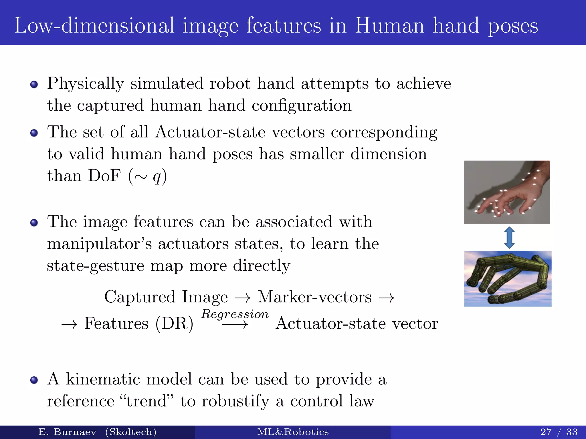 Low-dimensional image features in Human hand poses
Physically simulated robot hand attempts to achieve
the captured human hand conﬁguration
The set of all Actuator-state vectors corresponding
to valid human hand poses has smaller dimension
than DoF (∼ q)
The image features can be associated with
manipulator’s actuators states, to learn the
state-gesture map more directly
Captured Image → Marker-vectors →
→ Features (DR)
Regression
−→ Actuator-state vector
A kinematic model can be used to provide a
reference “trend” to robustify a control law
E. Burnaev (Skoltech) ML&Robotics 27 / 33
 