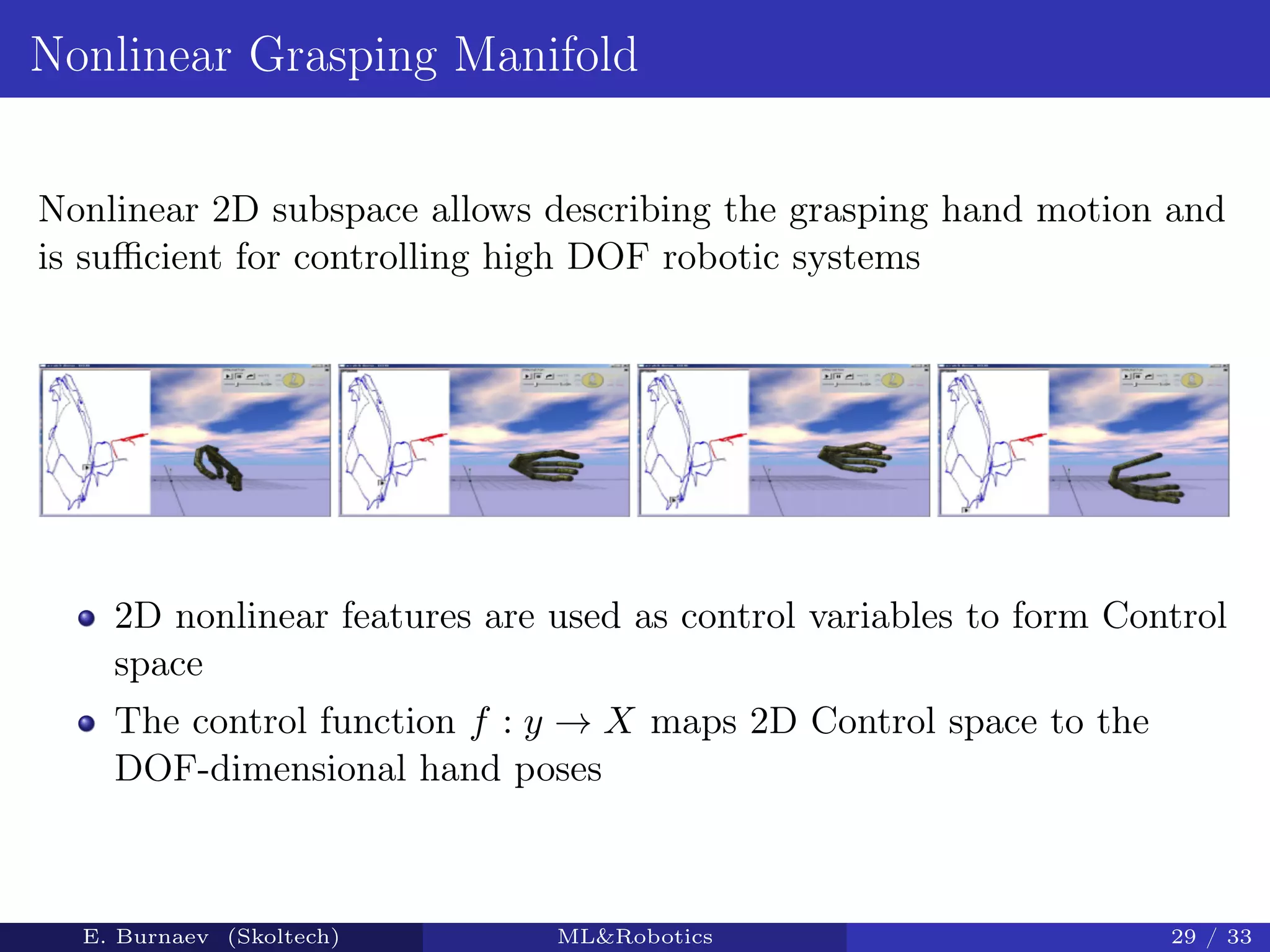 Nonlinear Grasping Manifold
Nonlinear 2D subspace allows describing the grasping hand motion and
is suﬃcient for controlling high DOF robotic systems
2D nonlinear features are used as control variables to form Control
space
The control function f : y → X maps 2D Control space to the
DOF-dimensional hand poses
E. Burnaev (Skoltech) ML&Robotics 29 / 33
 