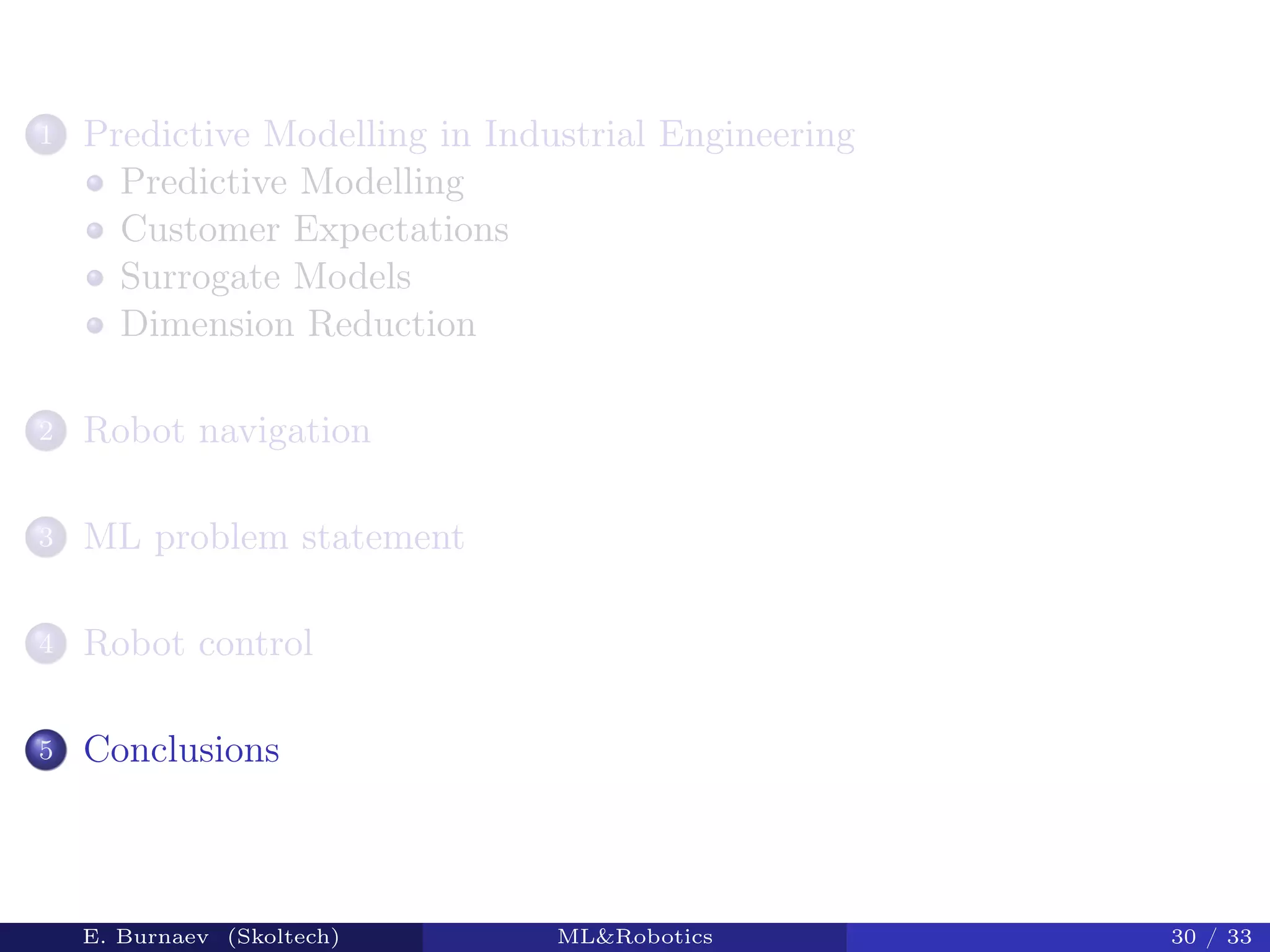 1 Predictive Modelling in Industrial Engineering
Predictive Modelling
Customer Expectations
Surrogate Models
Dimension Reduction
2 Robot navigation
3 ML problem statement
4 Robot control
5 Conclusions
E. Burnaev (Skoltech) ML&Robotics 30 / 33
 