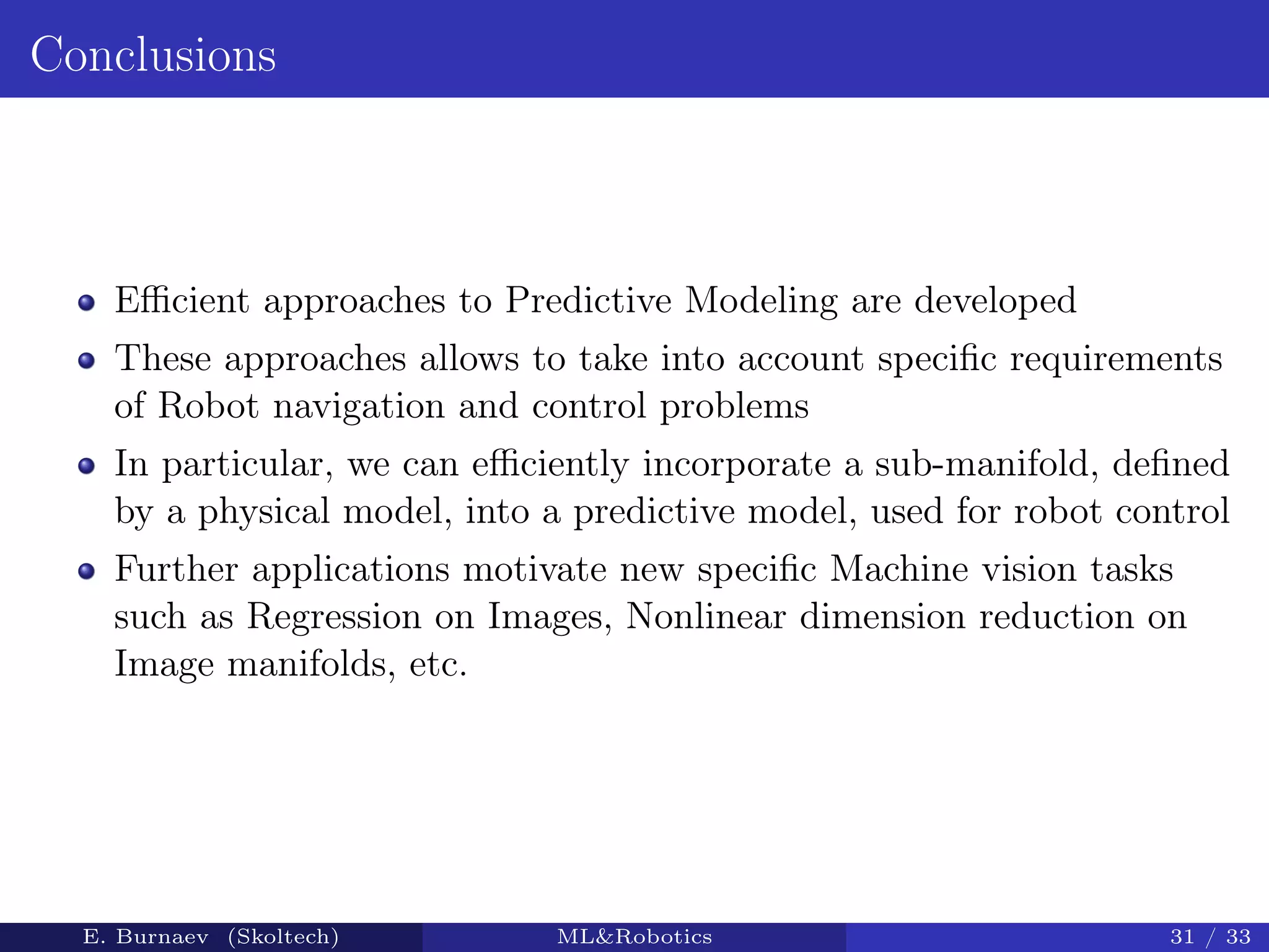 Conclusions
Eﬃcient approaches to Predictive Modeling are developed
These approaches allows to take into account speciﬁc requirements
of Robot navigation and control problems
In particular, we can eﬃciently incorporate a sub-manifold, deﬁned
by a physical model, into a predictive model, used for robot control
Further applications motivate new speciﬁc Machine vision tasks
such as Regression on Images, Nonlinear dimension reduction on
Image manifolds, etc.
E. Burnaev (Skoltech) ML&Robotics 31 / 33
 