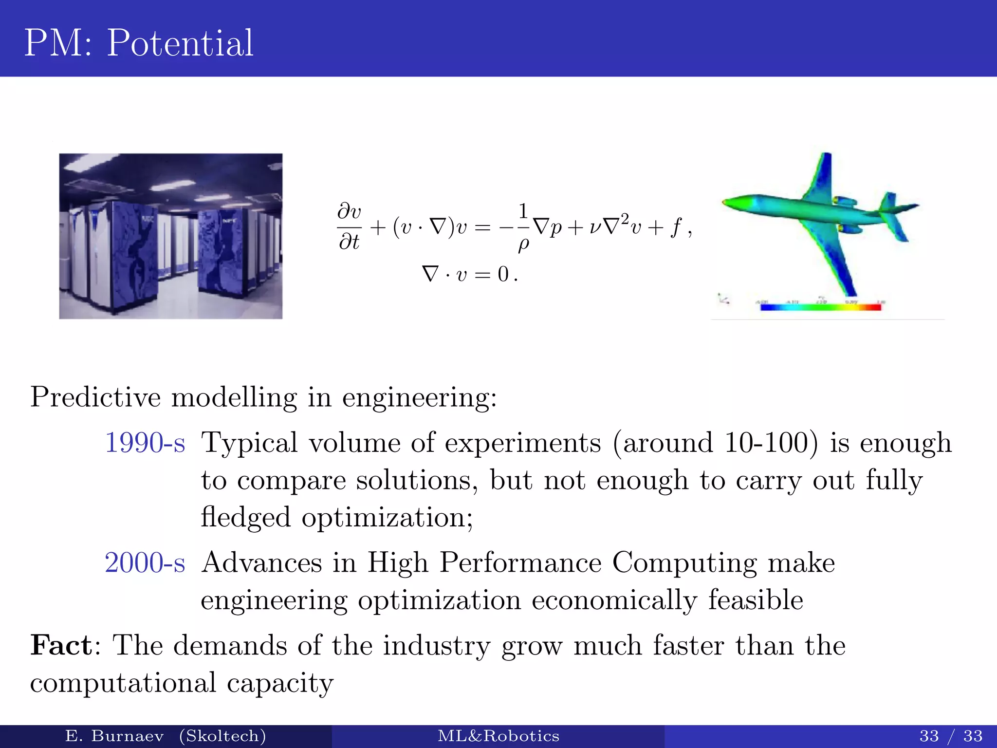 PM: Potential
∂v
∂t
+ (v · )v = −
1
ρ
p + ν 2
v + f ,
· v = 0 .
Predictive modelling in engineering:
1990-s Typical volume of experiments (around 10-100) is enough
to compare solutions, but not enough to carry out fully
ﬂedged optimization;
2000-s Advances in High Performance Computing make
engineering optimization economically feasible
Fact: The demands of the industry grow much faster than the
computational capacity
E. Burnaev (Skoltech) ML&Robotics 33 / 33
 