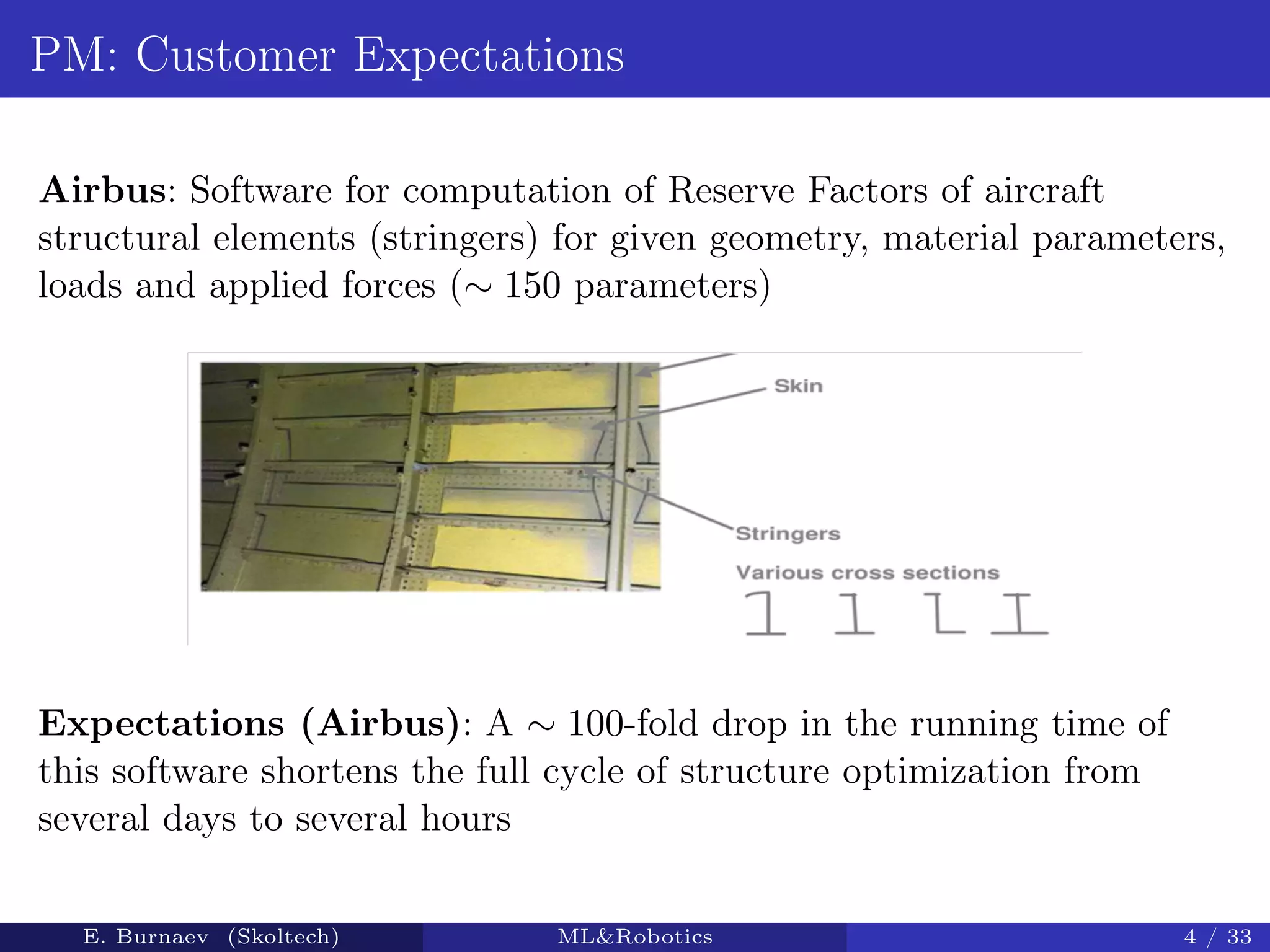 PM: Customer Expectations
Airbus: Software for computation of Reserve Factors of aircraft
structural elements (stringers) for given geometry, material parameters,
loads and applied forces (∼ 150 parameters)
Expectations (Airbus): A ∼ 100-fold drop in the running time of
this software shortens the full cycle of structure optimization from
several days to several hours
E. Burnaev (Skoltech) ML&Robotics 4 / 33
 