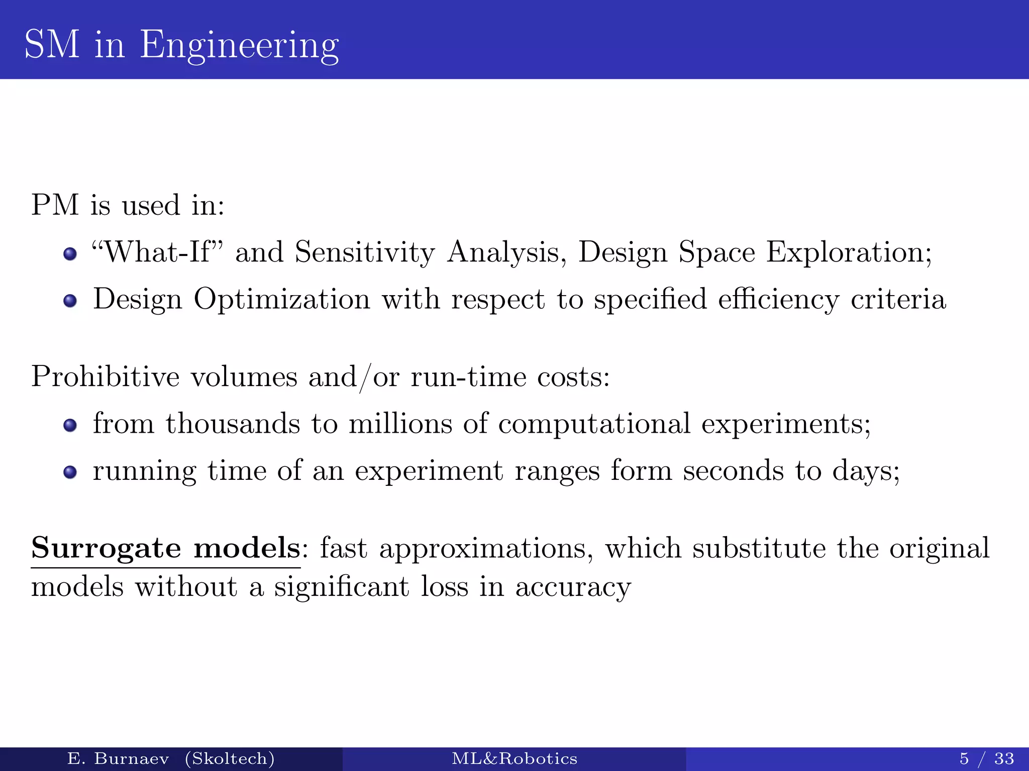 SM in Engineering
PM is used in:
“What-If” and Sensitivity Analysis, Design Space Exploration;
Design Optimization with respect to speciﬁed eﬃciency criteria
Prohibitive volumes and/or run-time costs:
from thousands to millions of computational experiments;
running time of an experiment ranges form seconds to days;
Surrogate models: fast approximations, which substitute the original
models without a signiﬁcant loss in accuracy
E. Burnaev (Skoltech) ML&Robotics 5 / 33
 