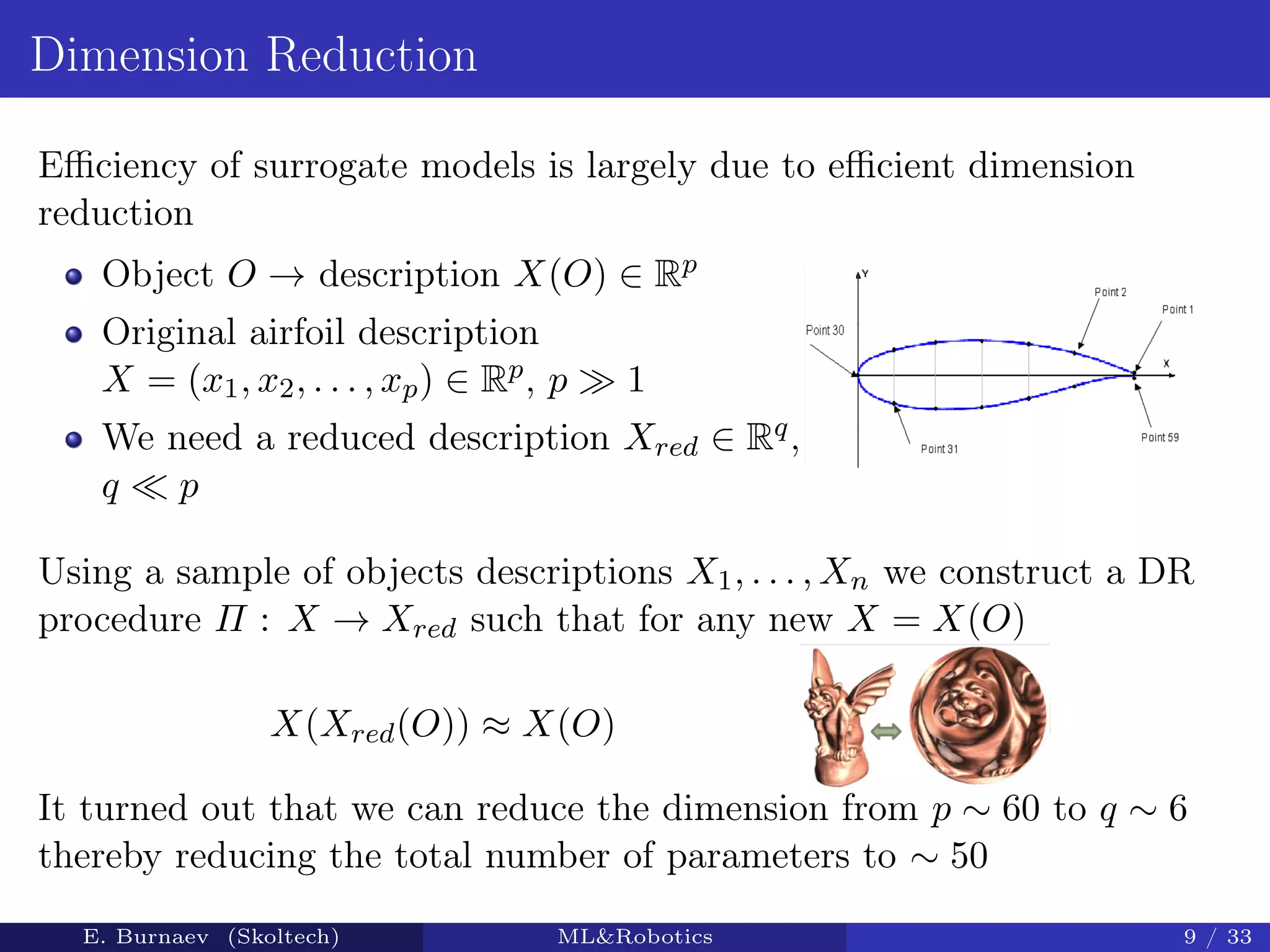 Dimension Reduction
Eﬃciency of surrogate models is largely due to eﬃcient dimension
reduction
Object O → description X(O) ∈ Rp
Original airfoil description
X = (x1, x2, . . . , xp) ∈ Rp, p 1
We need a reduced description Xred ∈ Rq,
q p
Using a sample of objects descriptions X1, . . . , Xn we construct a DR
procedure Π : X → Xred such that for any new X = X(O)
X(Xred(O)) ≈ X(O)
It turned out that we can reduce the dimension from p ∼ 60 to q ∼ 6
thereby reducing the total number of parameters to ∼ 50
E. Burnaev (Skoltech) ML&Robotics 9 / 33
 