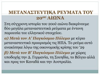 ΜΕΤΑΝΑΣΤΕΥΤΙΚΑ ΡΕΥΜΑΤΑ ΤΟΥ
20ου ΑΙΩΝΑ
Στη σύγχρονη ιστορία του 20ού αιώνα διακρίνουμε
δύο μεγάλα μεταναστευτικά ρεύματα με έντονη
παρουσία του ελληνικού στοιχείου.
α) Μετά τον Α’ Παγκόσμιο Πόλεμο με κύριο
μεταναστευτικό προορισμός τις ΗΠΑ. Το ρεύμα αυτό
ανακόπηκε λόγω της οικονομικής κρίσης του ‘29
β) Μετά τον Β’ Παγκόσμιο Πόλεμο με χώρες
υποδοχής την Δ. Γερμανία, τη Σουηδία, το Βέλγιο αλλά
και προς τον Καναδά και την Αυστραλία.
 