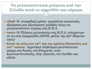 Τα μεταναστευτικά ρεύματα από την
Ελλάδα κατά το παρελθόν και σήμερα
 1898: Η «σταφιδική κρίση» προκάλεσε κοινωνικές
εξεγέρσεις και εξανάγκασε χιλιάδες νέους να
μεταναστεύσουν κυρίως στις Η.Π.Α.
 1902: Οι Έλληνες μετανάστες στις Η.Π.Α. ανέρχονταν
σε 20.000 (εφημερίδα ΣΚΡΙΠ, φύλλο της 29ης Μαρτίου
1902)
 Κατά τα τέλη του 19ου και τις πρώτες δεκαετίες του
20ου αιώνα: Αγροτικοί πληθυσμοί μετανάστευαν
ακόμα στη Ρωσία, στη Ρουμανία, στην
Κωνσταντινούπολη, στην Αίγυπτο, στο Σουδάν και
αλλού.
 