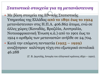 Στατιστικά στοιχεία για τη μετανάστευση
 Με βάση στοιχεία της Εθνικής Στατιστικής
Υπηρεσίας της Ελλάδας από το 1891 έως το 1924
μετανάστευσαν στις Η.Π.Α. 406.862 άτομα, ενώ σε
άλλες χώρες (Καναδάς, Βραζιλία, Αυστραλία,
Νοτιοαφρικανική Ένωση κ.ά.) από το 1901 έως το
1924 ο αριθμός των μεταναστών ανήλθε σε 24.704.
 Κατά την επόμενη πενταετία (1925 – 1929)
αναζήτησαν καλύτερη τύχη στο εξωτερικό συνολικά
46.288
(Γ. Β. Δερτιλής, Ιστορία του ελληνικού κράτους 1830 – 1920).
 