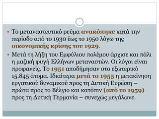  Το μεταναστευτικό ρεύμα ανακόπηκε κατά την
περίοδο από το 1930 έως το 1950 λόγω της
οικονομικής κρίσης του 1929.
 Μετά τη λήξη του Εμφύλιου πολέμου άρχισε και πάλι
η μαζική φυγή Ελλήνων μεταναστών. Οι λόγοι είναι
προφανείς. Το 1951 αποδήμησαν στο εξωτερικό
15.845 άτομα. Ιδιαίτερα μετά το 1955 η μετακίνηση
εργατικού δυναμικού προς τη Δυτική Ευρώπη –
πρώτα προς το Βέλγιο και κατόπιν (από το 1959)
προς τη Δυτική Γερμανία – συνεχώς μεγάλωνε.
 