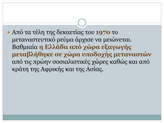  Από τα τέλη της δεκαετίας του 1970 το
μεταναστευτικό ρεύμα άρχισε να μειώνεται.
Βαθμιαία η Ελλάδα από χώρα εξαγωγής
μεταβλήθηκε σε χώρα υποδοχής μεταναστών
από τις πρώην σοσιαλιστικές χώρες καθώς και από
κράτη της Αφρικής και της Ασίας.
 