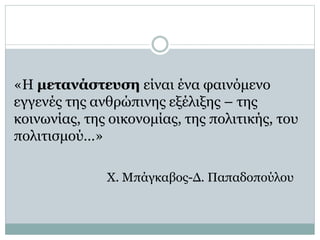 «Η μετανάστευση είναι ένα φαινόμενο
εγγενές της ανθρώπινης εξέλιξης – της
κοινωνίας, της οικονομίας, της πολιτικής, του
πολιτισμού…»
Χ. Μπάγκαβος-Δ. Παπαδοπούλου
 