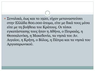  Συνολικά, έως και το 1920, είχαν μεταναστεύσει
στην Ελλάδα 800.000 άτομα, είτε με δικά τους μέσα
είτε με τη βοήθεια του Κράτους. Οι τόποι
εγκατάστασης τους ήταν η Αθήνα, ο Πειραιάς, η
Θεσσαλονίκη, η Μακεδονία, τα νησιά του Αν.
Αιγαίου, η Κρήτη, ο Βόλος, η Πάτρα και τα νησιά του
Αργοσαρωνικού.
 