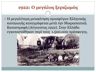 1922: Ο μεγάλος ξεριζωμός
 Η μεγαλύτερη μετακίνηση προσφύγων Ελληνικής
καταγωγής καταγράφεται μετά την Μικρασιατική
Καταστροφή (Αύγουστος 1922). Στην Ελλάδα
εγκαταστάθηκαν περί τους 1.500.000 πρόσφυγες.
 
