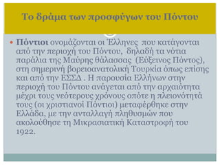 Το δράμα των προσφύγων του Πόντου
 Πόντιοι ονομάζονται οι Έλληνες που κατάγονται
από την περιοχή του Πόντου, δηλαδή τα νότια
παράλια της Μαύρης θάλασσας (Εύξεινος Πόντος),
στη σημερινή βορειοανατολική Τουρκία όπως επίσης
και από την ΕΣΣΔ . Η παρουσία Ελλήνων στην
περιοχή του Πόντου ανάγεται από την αρχαιότητα
μέχρι τους νεότερους χρόνους οπότε η πλειονότητά
τους (οι χριστιανοί Πόντιοι) μεταφέρθηκε στην
Ελλάδα, με την ανταλλαγή πληθυσμών που
ακολούθησε τη Μικρασιατική Καταστροφή του
1922.
 