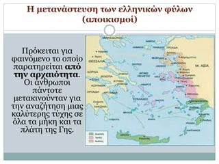 Η μετανάστευση των ελληνικών φύλων
(αποικισμοί)
Πρόκειται για
φαινόμενο το οποίο
παρατηρείται από
την αρχαιότητα.
Οι άνθρωποι
πάντοτε
μετακινούνταν για
την αναζήτηση μιας
καλύτερης τύχης σε
όλα τα μήκη και τα
πλάτη της Γης.
 
