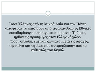 Όσοι Έλληνες από τη Μικρά Ασία και τον Πόντο
κατάφεραν να επιζήσουν από τις απάνθρωπες Εθνικές
εκκαθαρίσεις που πραγματοποίησαν οι Τούρκοι,
ήρθαν ως πρόσφυγες στον Ελληνικό χώρο.
Όσοι, δηλαδή, έμειναν ζωντανοί μετά τις σφαγές,
την πείνα και τη δίψα που αντιμετώπισαν από το
καθεστώς του Κεμάλ.
 