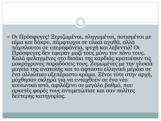  Οι Πρόσφυγες! Ξεριζωμένοι, πληγωμένοι, ποτισμένοι με
αίμα και δάκρυ, πάμφτωχοι σε υλικά αγαθά, αλλά
πάμπλουτοι σε υπερηφάνεια, ψυχή και λεβεντιά! Οι
Πρόσφυγες δεν έφεραν μαζί τους μόνο τον πόνο τους.
Καλά φυλαγμένες στο δισάκι της καρδιάς κρατούσαν τις
μακρόχρονες παραδόσεις τους. Ζυμωμένες με την γλυκιά
μαγεία της ανατολής και το άφταστο ελληνικό μεράκι σε
ένα αλλιώτικο αξεπέραστο κράμα. Ξένοι τότε στην αρχή,
μόχθησαν σκληρά για να ενταχθούν σε ένα νέο
κοινωνικό ιστό, αφιλόξενο σε μεγάλο βαθμό, που
αρκετές φορές τους αντιμετώπισε και σαν πολίτες
δεύτερης κατηγορίας.
 