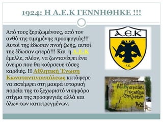 1924: Η Α.Ε.Κ ΓΕΝΝΗΘΗΚΕ !!!
Από τους ξεριζωμένους, από τον
ανθό της τιμημένης προσφυγιάς!!!
Αυτοί της έδωσαν πνοή ζωής, αυτοί
της έδωσαν φτερά!!! Και η Α.Ε.Κ
έμελλε, πλέον, να ζωντανέψει ένα
όνειρο που θα κούρσευε τόσες
καρδιές. Η Αθλητική Ένωση
Κωνσταντινουπόλεως κατάφερε
να εκπέμψει στη μακρά ιστορική
πορεία της το ξεχωριστό νικηφόρο
στίγμα της προσφυγιάς αλλά και
όλων των κατατρεγμένων.
 