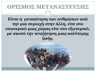 ΟΡΙΣΜΟΣ ΜΕΤΑΝΑΣΤΕΥΣΗΣ
Είναι η μετακίνηση των ανθρώπων από
την μια περιοχή στην άλλη, είτε στο
εσωτερικό μιας χώρας είτε στο εξωτερικό,
με σκοπό την αναζήτηση μιας καλύτερης
ζωής.
 