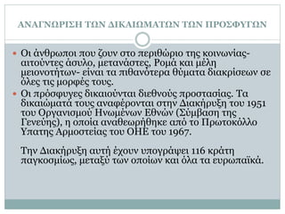 ΑΝΑΓΝΩΡΙΣΗ ΤΩΝ ΔΙΚΑΙΩΜΑΤΩΝ ΤΩΝ ΠΡΟΣΦΥΓΩΝ
 Οι άνθρωποι που ζουν στο περιθώριο της κοινωνίας-
αιτούντες άσυλο, μετανάστες, Ρομά και μέλη
μειονοτήτων- είναι τα πιθανότερα θύματα διακρίσεων σε
όλες τις μορφές τους.
 Οι πρόσφυγες δικαιούνται διεθνούς προστασίας. Τα
δικαιώματά τους αναφέρονται στην Διακήρυξη του 1951
του Οργανισμού Ηνωμένων Εθνών (Σύμβαση της
Γενεύης), η οποία αναθεωρήθηκε από το Πρωτοκόλλο
Υπατης Αρμοστείας του ΟΗΕ του 1967.
Την Διακήρυξη αυτή έχουν υπογράψει 116 κράτη
παγκοσμίως, μεταξύ των οποίων και όλα τα ευρωπαϊκά.
 