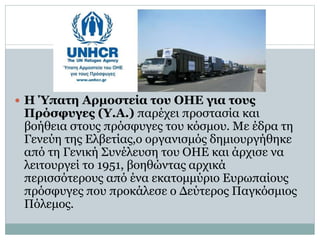  Η Ύπατη Αρμοστεία του ΟΗΕ για τους
Πρόσφυγες (Υ.Α.) παρέχει προστασία και
βοήθεια στους πρόσφυγες του κόσμου. Με έδρα τη
Γενεύη της Ελβετίας,ο οργανισμός δημιουργήθηκε
από τη Γενική Συνέλευση του ΟΗΕ και άρχισε να
λειτουργεί το 1951, βοηθώντας αρχικά
περισσότερους από ένα εκατομμύριο Ευρωπαίους
πρόσφυγες που προκάλεσε ο Δεύτερος Παγκόσμιος
Πόλεμος.
 
