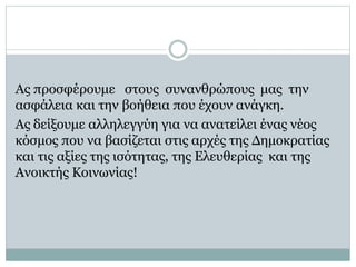 Ας προσφέρουμε στους συνανθρώπους μας την
ασφάλεια και την βοήθεια που έχουν ανάγκη.
Ας δείξουμε αλληλεγγύη για να ανατείλει ένας νέος
κόσμος που να βασίζεται στις αρχές της Δημοκρατίας
και τις αξίες της ισότητας, της Ελευθερίας και της
Ανοικτής Κοινωνίας!
 