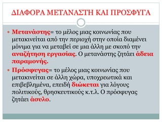 ΔΙΑΦΟΡΑ ΜΕΤΑΝΑΣΤΗ ΚΑΙ ΠΡΟΣΦΥΓΑ
 Μετανάστης= το μέλος μιας κοινωνίας που
μετακινείται από την περιοχή στην οποία διαμένει
μόνιμα για να μεταβεί σε μια άλλη με σκοπό την
αναζήτηση εργασίας. Ο μετανάστης ζητάει άδεια
παραμονής.
 Πρόσφυγας= το μέλος μιας κοινωνίας που
μετακινείται σε άλλη χώρα, υποχρεωτικά και
επιβεβλημένα, επειδή διώκεται για λόγους
πολιτικούς, θρησκευτικούς κ.τ.λ. Ο πρόσφυγας
ζητάει άσυλο.
 