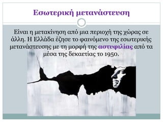 Εσωτερική μετανάστευση
Είναι η μετακίνηση από μια περιοχή της χώρας σε
άλλη. Η Ελλάδα έζησε το φαινόμενο της εσωτερικής
μετανάστευσης με τη μορφή της αστυφιλίας από τα
μέσα της δεκαετίας το 1950.
 