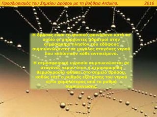 Η δρόσος είναι το φυσικό φαινόμενο κατά το
οποίο οι υπάρχοντες υδρατμοί στην
ατμόσφαιρα πλησίον του εδάφους
συμπυκνώνονται σε μεγάλες σταγόνες νερού
που καλύπτουν κάθε αντικείμενο.
Η ατμοσφαιρική υγρασία συμπυκνώνεται σε
σταγόνες νερού όταν η ατμοσφαιρική
θερμοκρασία φθάσει στο σημείο δρόσου,
καθώς τότε ο ρυθμός εξάτμισης του νερού
είναι χαμηλότερος από το ρυθμό
συμπύκνωσης.
Προσδιορισμός του Σημείου Δρόσου με τη βοήθεια Arduino. 2016
 