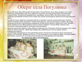 Оберіг села Погулянка
• Осінь 1941 року. Йшла Велика Вітчизняна війна. Гинули батьки, сини. Були знищені села, міста.
Погулянці, затамувавши горе, біль, думали як захистити село від великої біди. Скільки долей
зламала війна. Не верталися додому сини, молодими гинули в боях. Осіннього ранку в село
прийшов незнайомий чоловік на ім я Тимко. Він сказав погулянцям як захистити село від жорстокої
війни...
• Як зайшло сонце, зібралися незаміжні дівчата із пряткою і льоном в маленькій хатині. Внесли
верстат. Напряли ниток, вснували і почали ткати рушник. Ткали, поки сонце не зійшло. До сходу
сонця був витканий лляний рушник завдовжки чотири метри. Дівчата: Камельчук Ганна, Кухарик
Настя, Кухарик Ганна, Мокич Домна склали полотно навхрест і почали обхід: навколо села.
Починали із урочища Садовка і закінчили цим урочищем.
• Дякуючи рушникові-оберегу, війна обійшла стороною село Погулянка. Не були знищенні хати, мирні
люди не гинули. Рушник - оберіг був переданий у найближчу на той час церкву, Камінь -
Каширського району.
Ця розповідь передається ось вже десятками років з покоління в покоління. Не всі залишились
дівчата, які ткали еріг. Відійшли у вічність. Ті, що залишились, вже старенькі бабусі. Але дуже добре
пам'ятають ту осінню ніч, коли був витканий рушник, який врятував село від війни.
• Не перевелися і досі в селі майстрині.
 