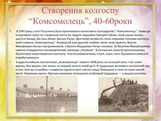Створення колгоспу
“Комсомолець”, 40-60роки
• В 1947 року у селі Погулянка було організовано колективне господарство “ Комсомолець”. Заяви до
ініціативної групи по створенню колгоспу подали першими Григорій Губчик, який шукав колись
щастя в Канаді, Ва-силь Кичук, Василь Ричук. Дев'ятеро активістів стали першими членами колгоспу,
який назвали „Комсомолець". Вчорашній заві-дуючий клубом, трохи знав грамоту, Василь
Михайлович Кичук став рахівником, а Василь Федорович Ричук головою. За Василем Михайловичем
навічно утвердилось напівжартівливе прізвище „Рахівник". В учнівських зошитах розпочиналась
бухгалтерія новоствореного колгоспу. Усуспільнювали вози, плуги, клуні, коні. Оцінювала комісія й
оприбутковувала.
• З радістю вийшли колгоспники „Комсомольця" навесні 1948 року на спільний засів. І хоч сіяли
вручну, без машин, але знали: то перший засів їх новій долі. В труднощах зачинався колгоспний лад
в селі. Але що то робить з людиною відчуття волі, світлої праці! Виводили в поле не лише коней,
волів. Коровами орали. Орачам коровами записували особливий трудодень — з вищою оплатою.
 