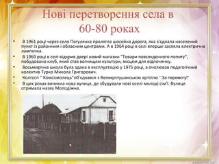 Нові перетворення села в
60-80 роках
• В 1961 році через село Погулянка пролягла шосейна дорога, яка з'єднала населений
пункт із районним і обласним центрами. А в 1964 році в селі вперше засяяла електрична
лампочка.
• В 1969 році в селі відкрив двері новий магазин "Товари повсякденного попиту“,
побудовано клуб, який став вогнищем культури, місцем для відпочинку.
• Восьмирічна школа була здана в експлуатацію у 1975 році, а очолював педагогічний
колектив Турко Микола Григорович.
• Колгосп “ Комсомолець”об‘єднався з Великрглушанською артіллю “ За перемогу!”
• В цих роках виникла нова вулиця, де збудували нові оселі молоді сім'ї. Вулиця
отримала назву Молодіжна.
 