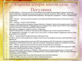 Коротка історія школи села
Погулянка• В 1920-1924 рр. - польська школа в хатині Яцика Олександра Калениковича. Перша вчителька -
Луціна Скібінська. Ішли діти в школу з семи років і вчились сім років. 1925-1933 рр. - друга польська
школа була в хаті у Рябіїка Трохима Миколайовича. Викладались предмети - читанка, арифметика,
співи.
• 1933 - 1937 рр. - польська школа існувала у хаті Щептора Максима Кузьмича. Вчителька Стася
Гурчачанка.
• 1937 - 1939 рр. - вчитель Стах Гроховін.
• У вересні 1939 року була об'єднана Західна Україна із Східною. Школа стала радянською. Існувала
там же у хатині Шелтора М. К. Перший вчитель - Луцевик Іван з Цира. Було 4 класи. Після Луцевича
ще було 2 вчителя: Пічековський Юрій і Хвесик Йосип.
• Викладались предмети: українська мова і література,
Одного приміщення не хватало, тому школа була відкрита ще в хатині Шельман Меланії.
• )ія. арифметика, географія, гз і 1 риш і їй по. їси-о оіппа, і па була закрита. Відкрилась школа в 1945
році. Було 4 и і 4 вчителі.
• 1952 р. - перший директор Денисюк Іван із Великої Глуші
• У 1952 р. школа стала семирічною. Педагогічний жтив очолив Денисюк Іван, який проживав у селі
Велика па.
• Після Денисюка директором школи до 1957 року Буряченко М. Й. В роки його керування було
добудовано нове уііщення школи: дві класні кімнати. Будівництво водилось за рахунок колгоспу.
• 1957 - 1959 рр. педагогічний колектив очолював Лотоцький Антон Іванович.
• 1959 - 1968 рр. директором школи був Салько Іван сович, за фахом географ. Його дружина Софія
Микитівна тадала українську мову і літературу.
• Погулянківська ЗОШ заснована в 1969році. Педколектив очолював уродженець с. Погулянка
Петерсон Гнат Романович. Школа запрацювала при новому директорові . Ним став Турко Микола
Григорович (1975-1995рр.).
• Потім 6 років директорм школи був Махецький Анатолій Миколайович
• З 2001 по 2008 колектив очолювала Губчик Любов Михайлівна
• В даний час директором школи є Нестерук Ніна Петрівна
 