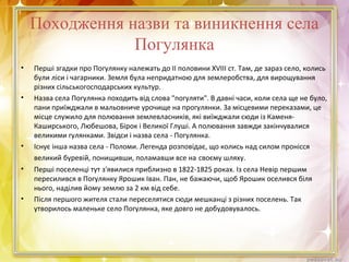 Походження назви та виникнення села
Погулянка
• Перші згадки про Погулянку належать до II половини XVIII ст. Там, де зараз село, колись
були ліси і чагарники. Земля була непридатною для землеробства, для вирощування
різних сільськогосподарських культур.
• Назва села Погулянка походить від слова "погуляти". В давні часи, коли села ще не було,
пани приїжджали в мальовниче урочище на прогулянки. За місцевими переказами, це
місце служило для полювання землевласників, які виїжджали сюди із Каменя-
Каширського, Любешова, Бірок і Великої Глуші. А полювання завжди закінчувалися
великими гулянками. Звідси і назва села - Погулянка.
• Існує інша назва села - Поломи. Легенда розповідає, що колись над силом пронісся
великий буревій, понищивши, поламавши все на своєму шляху.
• Перші поселенці тут з'явилися приблизно в 1822-1825 роках. Із села Невір першим
пересилився в Погулянку Ярошик Іван. Пан, не бажаючи, щоб Ярошик оселився біля
нього, наділив йому землю за 2 км від себе.
• Після першого жителя стали переселятися сюди мешканці з різних поселень. Так
утворилось маленьке село Погулянка, яке довго не добудовувалось.
 