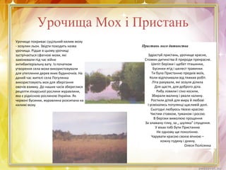 Урочища Мох і Пристань
Урочище покриває суцільний килим моху
- зозулин льон. Звідти походить назва
урочища. Рідше в цьому урочищі
зустрічається сфагнові мохи, які
замінювали під час війни
антибактеріальну вату. Із початком
утворення села мохи використовували
для утеплення дерев яних будиночків. На
даний час жителі села Погулянка
використовують мох для зберігання
овочів взимку. До наших часів збереглися
рецепти лікарської рослини журавлини,
яка є рідкісною рослиною України. Як
червоні бусинки, журавлина розсипана на
килимі моху
Пристань мого дитинства
Здрастуй пристань, урочище красне,
Спомин дитинства й природи прекрасне.
Шепіт берізки і щебет пташинки,
Бусинки ягід і шелест травинки.
Ти була Пристанню предків моїх,
Коли відпочивали від тяжких робіт.
Літа рахували, які зозуля ділила
Для щастя, для доброго діла.
Рибу ловили і сіно косили,
Збирали малину і рвали калину.
Ростили дітей для миру й любові
І усміхались погулянці щасливій долі.
Сьогодні любуюсь твоєю красою:
Чистим ставком, туманом і росою.
В берізки вимолюю прощення
За зламану гілку, за „ шуляка" спущення.
У віках тобі бути Пристанню
Не одному ще поколінню.
Чарувати красою своєю вічною –
кожну годину і днину.
Олеся Полісянка
 