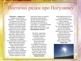 Поетичні рядки про Погулянку
Погулянка — чарівне село
Є чарівне село на Волині
Погулянка — такий земний рай
Тут лунають пісні солов'їні,
Бо берізоньки збіглись у гай.
Огорнули село, мов туманом,
Веселять, замиловують край.
Відпочинку куточки чарівні
Кличуть всіх за село, у розмай.
А будинки красиві, ошатні:
Господині хороші живуть.
Івіру квітах, садках потопає—
Гарні люди знаходяться тут.
Хто зайде у село, відпочине.
Розпитають і їсти дадуть.
Тут гостей вміють щиро зустріти —
Добрі люди в оселях живуть.
А село, мов єдина родина:
Яцики, Ричуки, Кичуки.
Хто прийде, залишається жити
І саджає свої тут садки.
Тут дівчата красиві, мов Мавки,
Звеселяють чарівний свій край.
Всюди пісні дзвінкі лунають.
Голосисті красуні тут—знай.
Край прекрасний на Поліссі
У густім сосновім лісі
Погулянка простяглася Моїм
краєм назвалася.
Тут родилась я й зростаю,
Тата, маму поважаю.
Тут у нас, природа гарна, Мов
веселка різнобарвна.
Все село ліси оточили,
Щоб було де відпочити. Дуже
гарно в нашім лісі!
На прекрасному Поліссі
Коротенько розказала
Про природу рідну.
Все я гарно описала
Звідси я ніколи не поїду!
Губчик Леся
Погулянка - рідний дім,
Як чудово жити в нім.
Синє небо, сонце сяє,
Без кінця і краю.
Ген розкинулись поля —
Це усе моя земля!
Всюди луки і ліси,
Не знайдеш ти іншої краси.
Що так серце полонила,
Погулянка моя люба, мила.
Що про тебе ще сказати,
Погулянко! Рідна мати!
Кожен, хто живе тут знає,
Що красивішої немає.
Кравчук Вікторія
Тому хлопці чужих, не шукають:
Погуляночки кращі від всіх.
До своїх рушники засилають —
І музики лунають для всіх.
Я не родом з села Погулянки.
Та для мене — це рідний мій край.
Щирі, добрі і милі краяни.
Де 6 не був, ти про нього згадай.
Лідія Сергійчук, вчитель
 