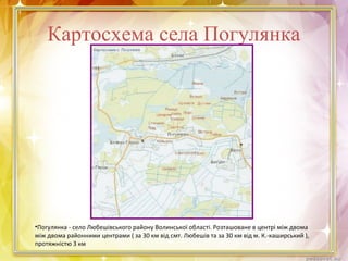 Картосхема села Погулянка
•Погулянка - село Любешівського району Волинської області. Розташоване в центрі між двома
між двома районними центрами ( за 30 км від смт. Любешів та за 30 км від м. К.-каширський ),
протяжністю 3 км
 