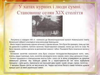 У хатах курних і люди сумні.
Становище селян ХІХ століття
Погулянка в середині ХІХ ст. належала до Великоглушанської волості Ковельського повіту
Волинської губернії у володінні власників роду Красицьких.
Жили люди в маленьких курних хатинках з одним вікном. Печі були без димарів, тому що пан
не дозволяв їх робити. Світили лучиною. Користувалися сокирою, пилки ще ніхто не знав. Не
було сірників, вогонь кресали за допомогою каменя і губки. Поширене було позичання вогню у
сусідів.
Основним заняттям населення села було сільське господарство.Вирощували жито, овес,
ячмінь, рідше пшеницю, льон, коноплю, розводили воли, корови, свині, вівці, домашню птицю.
Селяни працювали в поміщицькому маєтку.Себе і свою сім ю вони утримували за рахунок
земельної ділянки, яку поміщик давав їм у користування.За неї вони відбували
панщину і, крім цього, приносили на панський двір курей, гусей, ягоди, горіхи, полотно.
У великих бідних сім‘ях не вистачало їжі. Через нестатки багато сімей поїхали шукати
кращої долі за межі української землі.
 