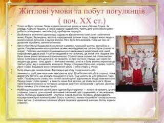 Житлові умови та побут погулянців
( поч. ХХ ст.)• У селі не було церкви. Люди ходили молитися знову ж таки у Велику Глушу. За
сповідь платили грішми, а також ходили відробляти. Навіть діти виконували деякі
роботи у священика: чистили сад, прибирали подвір'я.
• Особливого значення односельці надавали відзначенню таких свят: закінчення
жнив, Різдво, Великдень, весілля, народження дитини тощо. І надалі жили люди в
малих курних хатинках з одним вікном. Печі були без димарів, тому що пан не
дозволяв їх робити, світили лучиною.
• Хати в Погулянці будувалися виключно з дерева, панський маєток, звичайно, з
цегли. Покрівельними матеріалами селянських будівель на той час були солома та
очерет. Поблизу житлового приміщення розташовувався дерев'яний хлів, який
скоріше нагадував ргай. У хаті знаходилися піч та покуть, де стояв стіл. Вздовж стін
були лавки різної величини і призначення. Стояла також скриня, на стінах висіли
ікони. Селянська хата ділилася, як правило, на три частини. Перша, що через неї
входять до дому - сіни, друга - - житлова кімната, з неї ж з боку можна перелізти до
третьої діри, яку з називають коморою. Поруч із людьми були коні, корови, телята,
свині і кури. Видавали вони неприємний запах. З обох сторін у стінах
• було кілька дір, немов вікна. Відповідно до вітру їх відчиняють або
• зачиняють, щоб дим через них виходив на двір. Діти бігали голі або в сорочці, поки
доростуть до того, що можуть працювати в полі. Тоді шиють їм ціле убрання, пару
чобіт. Посеред хати стояла піч, на ній лазили діти і відпочивали люди похилого віку.
Перед піччю стояв приміст, а замість ліжка був запічок, де спала вся сім'я. Жінки
прив'язували колиски на чотирьох шнурках до стелі і колихали їх із дітьми. Долівка
була глиняна. Стіл стояв на покуті.
• Найбільш поширеним селянським одягом були сорочки — жіночі та чоловічі, штани,
спідниця, плахта, довгополий чоловічий і жіночий одяг з рукавами, а також кожух,
свита, головним видом взуття - постоли. Серед жіночих головних уборів досить
поширеними були намітки (шмат білого полотна), якими покривали голову селянки,
ткані хустки. З чоловічих головних уборів перевага ідавалася шапкам. Влітку ходили
у брилях.
 