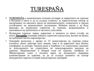 TURESPAÑA
• TURESPAÑA е националната агенция отговаря за маркетинга на туризма
в Испания в света и да се създаде стойност за туристическия сектор за
насърчаване на околната среда на икономическото, социалното и средна
устойчивост на националните дестинации. Нейната мисия е да бъде
авангард на испанската стратегия за туризма, координацията и
насочването на публичните и частните участници.
• Испанския туризъм: марка, маркетинг и знанието са трите стълба, на
които Turespaña основава нейната стратегия и резултати, всичко на базата
на публично-частно партньорство.
• Turespaña разполага с мрежа от 33 министерства на туризма извън
клетките, които действат като знания, така и за маркетинг като бизнес
платформи за сектора. Тяхната роля в чужбина е от съществено значение
за изпълнението на стратегията на международната реклама на
туризма. Националният и Integral план на туризма, одобрена от
Министерския съвет е пътната карта на испанската държавна
администрация за туризма, за да се създаде основите на сектор
конкурентен туризъм в новия международен сценарий.
 