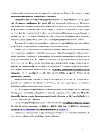 3
Ο διαγωνισμός έχει διάρκεια τρεις (3) ώρες μετά τη διανομή των θεμάτων. Θα επιτραπεί η χρήση
επιστημονικών υπολογιστών τσέπης (scientific calculators).
Τα θέματα θα σταλούν το πρωί της ημέρας της διεξαγωγής του διαγωνισμού από την Ε.Ε.Χ. μέσω
του ηλεκτρονικού ταχυδρομείου (σε μορφή pdf) στις ηλεκτρονικές διευθύνσεις των Εξεταστικών
Κέντρων και «θα ανοιχθούν» από τον υπεύθυνο κάθε Εξεταστικού Κέντρου, παρουσία δύο επιτηρητών,
θα φωτοτυπηθούν και θα διανεμηθούν στους μαθητές. Οι υπεύθυνοι των εξεταστικών κέντρων πρέπει
να έχουν φροντίσει να είναι ανοιχτό το edunet (σε περίπτωση προβλήματος να επικοινωνήσουν με τα
γραφεία της Ε.Ε.Χ.). Για λόγους ασφαλείας, θα ήταν επιθυμητό να αναγράφεται και η προσωπική
ηλεκτρονική διεύθυνση του υπεύθυνου ή άλλου μέλους της επιτροπής κάθε εξεταστικού κέντρου.
Οι επιτηρητές θα πρέπει να υπογράφουν τα γραπτά που παραλαμβάνουν από τους μαθητές,
αναγράφοντας το ονοματεπώνυμό τους και το σχολείο στο οποίο υπηρετούν.
Μετά τη λήξη του διαγωνισμού, οι υπεύθυνοι των Εξεταστικών Κέντρων θα πρέπει να φροντίσουν
να συγκεντρώσουν τα γραπτά, να τα τοποθετήσουν αμέσως σε φακέλους, τους οποίους θα σφραγίσουν
και θα αποστείλουν εγκαίρως (την πρώτη εργάσιμη ημέρα μετά το διαγωνισμό) στη διεύθυνση που θα
τους έχει κοινοποιήσει η Ε.Ε.Χ.. Επιπλέον, οι υπεύθυνοι των Εξεταστικών Κέντρων θα πρέπει να
επισυνάψουν σε κάθε φάκελο και τις καταστάσεις με τα ονόματα και τα στοιχεία επικοινωνίας των
μαθητών και των επιτηρητών που πήραν μέρος στον διαγωνισμό. Παρακαλούνται θερμά οι υπεύθυνοι
των εξεταστικών κέντρων να αποστείλουν στην Ε.Ε.Χ. τα στοιχεία επικοινωνίας των μαθητών και των
επιτηρητών και σε ηλεκτρονική μορφή, ώστε να αποσταλούν οι σχετικές βεβαιώσεις και
ευχαριστήριες επιστολές.
Από τον διαγωνισμό θα επιλεγούν οι 6 μαθητές που εξετάστηκαν στα θέματα της Γ΄ Λυκείου και οι 4
μαθητές που εξετάστηκαν στα θέματα της Β’ Λυκείου και έχουν συγκεντρώσει τη μεγαλύτερη
βαθμολογία, καθώς και οι ισοβαθμήσαντες με αυτούς.
Η Ε.Ε.Χ. θα φροντίσει για την άσκησή τους στη δεύτερη φάση και στη συνέχεια για την επιλογή της
τελικής ομάδας των τεσσάρων (4) μαθητών, η οποία θα εκπροσωπήσει την Ελλάδα στην 49η
Διεθνή
Ολυμπιάδα Χημείας, η οποία θα πραγματοποιηθεί από 6-15 Ιουλίου του 2017 στην Ταϋλάνδη (6-15
July 2017, Nakhon Pathom, THAILAND).
Για περισσότερες πληροφορίες μπορείτε να απευθύνεστε στην: Ένωση Ελλήνων Χημικών, Κάνιγγος
27, 106 82, Αθήνα, τηλέφωνα: 210-38.21.524, 210-38.29.266, Fax: 210-38.33.597, ηλεκτρονική
διεύθυνση: http://www.eex.gr και ηλεκτρονικό ταχυδρομείο: info@eex.gr
Παρακαλούμε να ενημερώσετε τα σχολεία της αρμοδιότητάς σας και να κοινοποιήσετε στην Ε.Ε.Χ.
τα e-mail των σχολείων που θα ορισθούν ως Εξεταστικά Κέντρα.
 