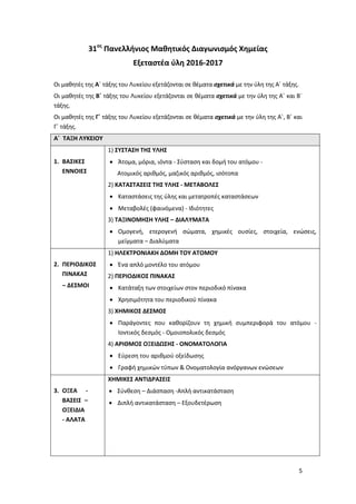 5
31ος
Πανελλήνιος Μαθητικός Διαγωνισμός Χημείας
Εξεταστέα ύλη 2016-2017
Οι μαθητές της Α΄ τάξης του Λυκείου εξετάζονται σε θέματα σχετικά με την ύλη της Α΄ τάξης.
Οι μαθητές της Β΄ τάξης του Λυκείου εξετάζονται σε θέματα σχετικά με την ύλη της Α΄ και Β΄
τάξης.
Οι μαθητές της Γ΄ τάξης του Λυκείου εξετάζονται σε θέματα σχετικά με την ύλη της Α΄, Β΄ και
Γ΄ τάξης.
Α΄ ΤΑΞΗ ΛΥΚΕΙΟΥ
1. ΒΑΣΙΚΕΣ
ΕΝΝΟΙΕΣ
1) ΣΥΣΤΑΣΗ ΤΗΣ ΥΛΗΣ
 Άτομα, μόρια, ιόντα - Σύσταση και δομή του ατόμου -
Ατομικός αριθμός, μαζικός αριθμός, ισότοπα
2) ΚΑΤΑΣΤΑΣΕΙΣ ΤΗΣ ΥΛΗΣ - ΜΕΤΑΒΟΛΕΣ
 Καταστάσεις της ύλης και μετατροπές καταστάσεων
 Μεταβολές (φαινόμενα) - Ιδιότητες
3) ΤΑΞΙΝΟΜΗΣΗ ΥΛΗΣ – ΔΙΑΛΥΜΑΤΑ
 Ομογενή, ετερογενή σώματα, χημικές ουσίες, στοιχεία, ενώσεις,
μείγματα – Διαλύματα
2. ΠΕΡΙΟΔΙΚΟΣ
ΠΙΝΑΚΑΣ
– ΔΕΣΜΟΙ
1) ΗΛΕΚΤΡΟΝΙΑΚΗ ΔΟΜΗ ΤΟΥ ΑΤΟΜΟΥ
 Ένα απλό μοντέλο του ατόμου
2) ΠΕΡΙΟΔΙΚΟΣ ΠΙΝΑΚΑΣ
 Κατάταξη των στοιχείων στον περιοδικό πίνακα
 Χρησιμότητα του περιοδικού πίνακα
3) ΧΗΜΙΚΟΣ ΔΕΣΜΟΣ
 Παράγοντες που καθορίζουν τη χημική συμπεριφορά του ατόμου -
Ιοντικός δεσμός - Ομοιoπολικός δεσμός
4) ΑΡΙΘΜΟΣ ΟΞΕΙΔΩΣΗΣ - ΟΝΟΜΑΤΟΛΟΓΙΑ
 Εύρεση του αριθμού οξείδωσης
 Γραφή χημικών τύπων & Ονοματολογία ανόργανων ενώσεων
3. ΟΞΕΑ -
ΒΑΣΕΙΣ –
ΟΞΕΙΔΙΑ
- ΑΛΑΤΑ
ΧΗΜΙΚΕΣ ΑΝΤΙΔΡΑΣΕΙΣ
 Σύνθεση – Διάσπαση -Απλή αντικατάσταση
 Διπλή αντικατάσταση – Eξουδετέρωση
 