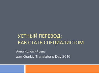 УСТНЫЙ ПЕРЕВОД:
КАК СТАТЬ СПЕЦИАЛИСТОМ
Анна Коломийцева,
для Kharkiv Translator’s Day 2016
 