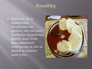  Πρόκειται για το
παραδοσιακό
συνοδευτικό των
κρεάτων, που από μόνο
του θυμίζει περισσότερο
βραστό ψωμί. Είναι
όμως απαραίτητο
συμπλήρωμα σε όλα τα
φαγητά με πλούσιο
ζωμό ή σως.
 